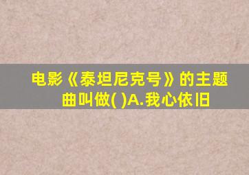 电影《泰坦尼克号》的主题曲叫做( )A.我心依旧